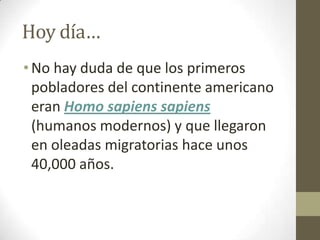 Hoy día…
• No hay duda de que los primeros
  pobladores del continente americano
  eran Homo sapiens sapiens
  (humanos modernos) y que llegaron
  en oleadas migratorias hace unos
  40,000 años.
 