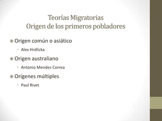 Teorías Migratorias
       Origen de los primeros pobladores
 Origen común       o asiático
   • Alex Hrdlicka

 Origen australiano
   • Antonio Mendes Correa

 Orígenes múltiples
   • Paul Rivet
 