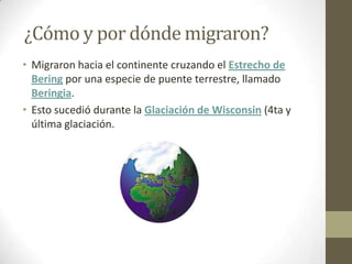 ¿Cómo y por dónde migraron?
• Migraron hacia el continente cruzando el Estrecho de
  Bering por una especie de puente terrestre, llamado
  Beringia.
• Esto sucedió durante la Glaciación de Wisconsin (4ta y
  última glaciación.
 