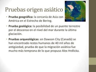 Pruebas origen asiático
• Prueba geográfica: la cercanía de Asia con
  América en el Estrecho de Bering.
• Prueba geológica: la posibilidad de un puente terrestre
  por el descenso en el nivel del mar durante la última
  glaciación.
• Pruebas arqueológicas: en Dawson City (Canadá) se
  han encontrado restos humanos de 40 mil años de
  antigüedad, prueba de que la migración asiática fue
  mucho más temprana de lo que propuso Alex Hrdlicka.
 