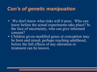 Con's of genetic manipuation We don't know what risks will it pose.  Who can know before the actual experiments take place? In the face of uncertainty, who can give informed consent? Children given modified genes at conception may be born and raised, perhaps reaching adulthood, before the full effects of any alteration or treatment can be known. 
