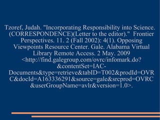 Tzoref, Judah. "Incorporating Responsibility into Science.(CORRESPONDENCE)(Letter to the editor)."  Frontier Perspectives. 11. 2 (Fall 2002): 4(1). Opposing Viewpoints Resource Center. Gale. Alabama Virtual Library Remote Access. 2 May. 2009 <http://find.galegroup.com/ovrc/infomark.do?&contentSet=IAC-Documents&type=retrieve&tabID=T002&prodId=OVRC&docId=A163336291&source=gale&srcprod=OVRC&userGroupName=avlr&version=1.0>. 