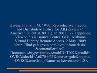 Zweig, Franklin M. "With Reproductive Freedom and Distributive Justice for All.(Review)."  American Scientist. 89. 1 (Jan 2001): 77. Opposing Viewpoints Resource Center. Gale. Alabama Virtual Library Remote Access. 2 May. 2009 <http://find.galegroup.com/ovrc/infomark.do?&contentSet=IAC-Documents&type=retrieve&tabID=T002&prodId=OVRC&docId=A68704435&source=gale&srcprod=OVRC&userGroupName=avlr&version=1.0>. 