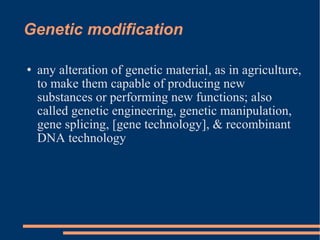 Genetic modification any alteration of genetic material, as in agriculture, to make them capable of producing new substances or performing new functions; also called genetic engineering, genetic manipulation, gene splicing, [gene technology], & recombinant DNA technology 