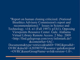 "Report on human cloning criticized. (National Bioethics Advisory Commission's report and recommendations)."  Issues in Science and Technology. v14. n1 (Fall 1997): p33(1). Opposing Viewpoints Resource Center. Gale. Alabama Virtual Library Remote Access. 2 May. 2009 <http://find.galegroup.com/ovrc/infomark.do?&contentSet=IAC-Documents&type=retrieve&tabID=T002&prodId=OVRC&docId=A20390797&source=gale&srcprod=OVRC&userGroupName=avlr&version=1.0>. 