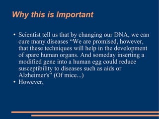 Why this is Important Scientist tell us that by changing our DNA, we can cure many diseases “We are promised, however, that these techniques will help in the development of spare human organs. And someday inserting a modified gene into a human egg could reduce susceptibility to diseases such as aids or Alzheimer's” (Of mice...)  However,  