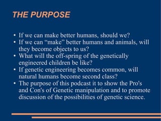THE PURPOSE If we can make better humans, should we? If we can “make” better humans and animals, will they become objects to us? What will the off-spring of the genetically engineered children be like? If genetic engineering becomes common, will natural humans become second class? The purpose of this podcast it to show the Pro's and Con's of Genetic manipulation and to promote discussion of the possibilities of genetic science. 