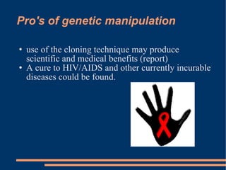 Pro's of genetic manipulation use of the cloning technique may produce scientific and medical benefits (report)‏ A cure to HIV/AIDS and other currently incurable diseases could be found. 