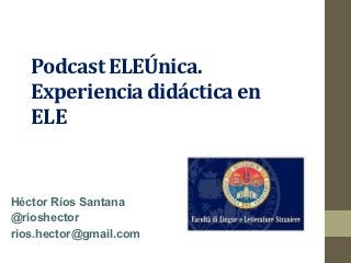 Podcast ELEÚnica.
   Experiencia didáctica en
   ELE


Héctor Ríos Santana
@rioshector
rios.hector@gmail.com
 