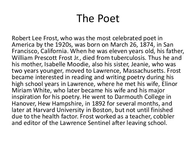 a biography of robert lee frost born in san franscisco Robert lee frost was born march 26, 1874 in san francisco to isabelle moodie and william prescott frost, jr the civil war had ended nine years previously, walt whitman was 55 frost had deep us roots: his father was a descendant of a devonshire frost who sailed to new hampshire in 1634. a biography of robert lee frost born in san franscisco Robert lee frost was born march 26, 1874 in san francisco to isabelle moodie and william prescott frost, jr the civil war had ended nine years previously, walt whitman was 55 frost had deep us roots: his father was a descendant of a devonshire frost who sailed to new hampshire in 1634.