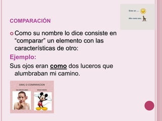 COMPARACIÓN 
 Como su nombre lo dice consiste en 
“comparar” un elemento con las 
características de otro: 
Ejemplo: 
Sus ojos eran como dos luceros que 
alumbraban mi camino. 
- 
 