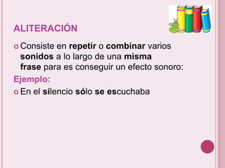 ALITERACIÓN 
 Consiste en repetir o combinar varios 
sonidos a lo largo de una misma 
frase para es conseguir un efecto sonoro: 
Ejemplo: 
 En el silencio sólo se escuchaba 
 