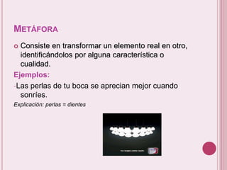 METÁFORA 
 Consiste en transformar un elemento real en otro, 
identificándolos por alguna característica o 
cualidad. 
Ejemplos: 
-Las perlas de tu boca se aprecian mejor cuando 
sonríes. 
Explicación: perlas = dientes 
 
