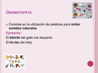 ONOMATOPEYA 
 Consiste en la utilización de palabras para imitar 
sonidos naturales. 
Ejemplos: 
El kikirikí del gallo me despertó 
El tic-tac del reloj 
 