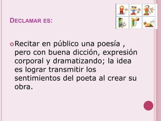 DECLAMAR ES: 
Recitar en público una poesía , 
pero con buena dicción, expresión 
corporal y dramatizando; la idea 
es lograr transmitir los 
sentimientos del poeta al crear su 
obra. 
 