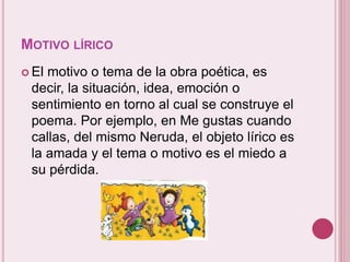 MOTIVO LÍRICO 
 El motivo o tema de la obra poética, es 
decir, la situación, idea, emoción o 
sentimiento en torno al cual se construye el 
poema. Por ejemplo, en Me gustas cuando 
callas, del mismo Neruda, el objeto lírico es 
la amada y el tema o motivo es el miedo a 
su pérdida. 
 