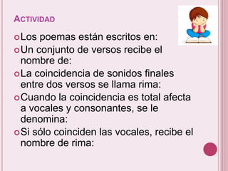 ACTIVIDAD 
Los poemas están escritos en: 
Un conjunto de versos recibe el 
nombre de: 
La coincidencia de sonidos finales 
entre dos versos se llama rima: 
Cuando la coincidencia es total afecta 
a vocales y consonantes, se le 
denomina: 
Si sólo coinciden las vocales, recibe el 
nombre de rima: 
 