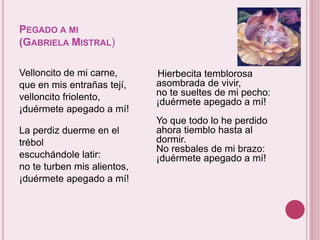 PEGADO A MI 
(GABRIELA MISTRAL) 
Velloncito de mi carne, 
que en mis entrañas tejí, 
velloncito friolento, 
¡duérmete apegado a mí! 
La perdiz duerme en el 
trébol 
escuchándole latir: 
no te turben mis alientos, 
¡duérmete apegado a mí! 
Hierbecita temblorosa 
asombrada de vivir, 
no te sueltes de mi pecho: 
¡duérmete apegado a mí! 
Yo que todo lo he perdido 
ahora tiemblo hasta al 
dormir. 
No resbales de mi brazo: 
¡duérmete apegado a mí! 
 