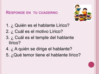 RESPONDE EN TU CUADERNO 
1. ¿ Quién es el hablante Lírico? 
2. ¿ Cuál es el motivo Lírico? 
3. ¿ Cuál es el temple del hablante 
lírico? 
4. ¿ A quién se dirige el hablante? 
5. ¿Qué temor tiene el hablante lírico? 
