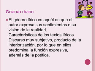 GENERO LÍRICO 
El género lírico es aquél en que el 
autor expresa sus sentimientos o su 
visión de la realidad. 
Características de los textos líricos 
Discurso muy subjetivo, producto de la 
interiorización, por lo que en ellos 
predomina la función expresiva, 
además de la poética. 
 