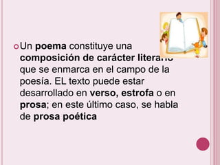Un poema constituye una 
composición de carácter literario 
que se enmarca en el campo de la 
poesía. EL texto puede estar 
desarrollado en verso, estrofa o en 
prosa; en este último caso, se habla 
de prosa poética 
 