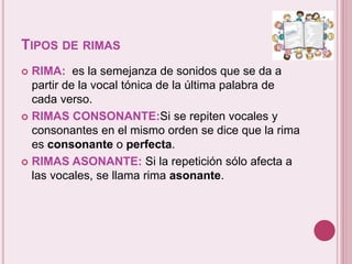 TIPOS DE RIMAS 
 RIMA: es la semejanza de sonidos que se da a 
partir de la vocal tónica de la última palabra de 
cada verso. 
 RIMAS CONSONANTE:Si se repiten vocales y 
consonantes en el mismo orden se dice que la rima 
es consonante o perfecta. 
 RIMAS ASONANTE: Si la repetición sólo afecta a 
las vocales, se llama rima asonante. 
 