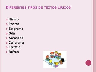 DIFERENTES TIPOS DE TEXTOS LÍRICOS 
 Himno 
 Poema 
 Epigrama 
 Oda 
 Acróstico 
 Caligrama 
 Epitafio 
 Refrán 
 