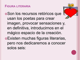 FIGURA LITERARIA 
Son los recursos retóricos que 
usan los poetas para crear 
imagen, provocar sensaciones y, 
en definitiva, introducirnos en el 
mágico espacio de la creación. 
Existen muchas figuras literarias, 
pero nos dedicaremos a conocer 
solos seis: 
 