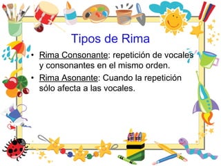 Tipos de Rima
• Rima Consonante: repetición de vocales
y consonantes en el mismo orden.
• Rima Asonante: Cuando la repetición
sólo afecta a las vocales.
 