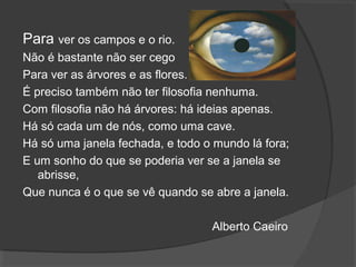 Para ver os campos e o rio.
Não é bastante não ser cego
Para ver as árvores e as flores.
É preciso também não ter filosofia nenhuma.
Com filosofia não há árvores: há ideias apenas.
Há só cada um de nós, como uma cave.
Há só uma janela fechada, e todo o mundo lá fora;
E um sonho do que se poderia ver se a janela se
abrisse,
Que nunca é o que se vê quando se abre a janela.
Alberto Caeiro
 
