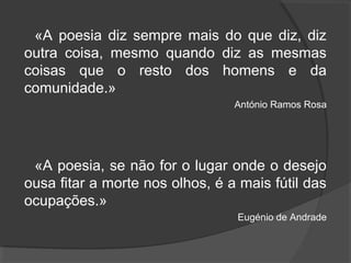 «A poesia diz sempre mais do que diz, diz
outra coisa, mesmo quando diz as mesmas
coisas que o resto dos homens e da
comunidade.»
António Ramos Rosa
«A poesia, se não for o lugar onde o desejo
ousa fitar a morte nos olhos, é a mais fútil das
ocupações.»
Eugénio de Andrade
 