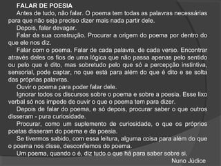FALAR DE POESIA
Antes de tudo, não falar. O poema tem todas as palavras necessárias
para que não seja preciso dizer mais nada partir dele.
Depois, falar devagar.
Falar da sua construção. Procurar a origem do poema por dentro do
que ele nos diz.
Falar com o poema. Falar de cada palavra, de cada verso. Encontrar
através deles os fios de uma lógica que não passa apenas pelo sentido
ou pelo que é dito, mas sobretudo pelo que só a percepção instintiva,
sensorial, pode captar, no que está para além do que é dito e se solta
das próprias palavras.
Ouvir o poema para poder falar dele.
Ignorar todos os discursos sobre o poema e sobre a poesia. Esse lixo
verbal só nos impede de ouvir o que o poema tem para dizer.
Depois de falar do poema, e só depois, procurar saber o que outros
disseram - pura curiosidade.
Procurar, como um suplemento de curiosidade, o que os próprios
poetas disseram do poema e da poesia.
Se tivermos sabido, com essa leitura, alguma coisa para além do que
o poema nos disse, desconfiemos do poema.
Um poema, quando o é, diz tudo o que há para saber sobre si.
Nuno Júdice
 