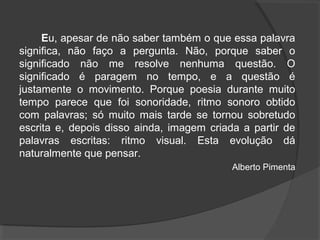 Eu, apesar de não saber também o que essa palavra
significa, não faço a pergunta. Não, porque saber o
significado não me resolve nenhuma questão. O
significado é paragem no tempo, e a questão é
justamente o movimento. Porque poesia durante muito
tempo parece que foi sonoridade, ritmo sonoro obtido
com palavras; só muito mais tarde se tornou sobretudo
escrita e, depois disso ainda, imagem criada a partir de
palavras escritas: ritmo visual. Esta evolução dá
naturalmente que pensar.
Alberto Pimenta
 