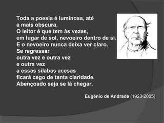 Toda a poesia é luminosa, até
a mais obscura.
O leitor é que tem às vezes,
em lugar de sol, nevoeiro dentro de si.
E o nevoeiro nunca deixa ver claro.
Se regressar
outra vez e outra vez
e outra vez
a essas sílabas acesas
ficará cego de tanta claridade.
Abençoado seja se lá chegar.
Eugénio de Andrade (1923-2005)
 