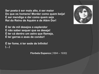 Ser poeta é ser mais alto, é ser maior
Do que os homens! Morder como quem beija!
É ser mendigo e dar como quem seja
Rei do Reino de Aquém e de Além Dor!
É ter de mil desejos o esplendor
E não saber sequer que se deseja!
É ter cá dentro um astro que flameja,
É ter garras e asas de condor!
É ter fome, é ter sede de Infinito!
(…)
Florbela Espanca (1894 – 1930)
 