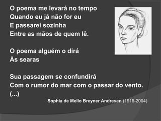 O poema me levará no tempo
Quando eu já não for eu
E passarei sozinha
Entre as mãos de quem lê.
O poema alguém o dirá
Às searas
Sua passagem se confundirá
Com o rumor do mar com o passar do vento.
(...)
Sophia de Mello Breyner Andresen (1919-2004)
 