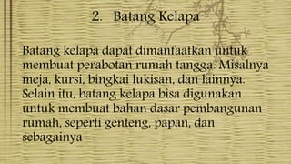 2. Batang Kelapa
Batang kelapa dapat dimanfaatkan untuk
membuat perabotan rumah tangga. Misalnya
meja, kursi, bingkai lukisan, dan lainnya.
Selain itu, batang kelapa bisa digunakan
untuk membuat bahan dasar pembangunan
rumah, seperti genteng, papan, dan
sebagainya
 