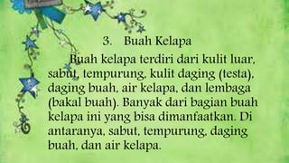 3. Buah Kelapa
Buah kelapa terdiri dari kulit luar,
sabut, tempurung, kulit daging (testa),
daging buah, air kelapa, dan lembaga
(bakal buah). Banyak dari bagian buah
kelapa ini yang bisa dimanfaatkan. Di
antaranya, sabut, tempurung, daging
buah, dan air kelapa.
 