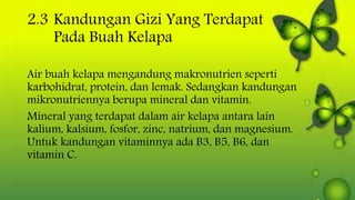 2.3 Kandungan Gizi Yang Terdapat
Pada Buah Kelapa
Air buah kelapa mengandung makronutrien seperti
karbohidrat, protein, dan lemak. Sedangkan kandungan
mikronutriennya berupa mineral dan vitamin.
Mineral yang terdapat dalam air kelapa antara lain
kalium, kalsium, fosfor, zinc, natrium, dan magnesium.
Untuk kandungan vitaminnya ada B3, B5, B6, dan
vitamin C.
 