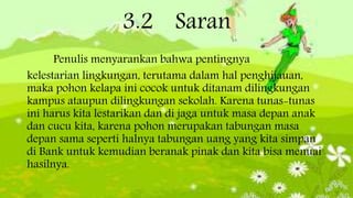 3.2 Saran
Penulis menyarankan bahwa pentingnya
kelestarian lingkungan, terutama dalam hal penghijauan,
maka pohon kelapa ini cocok untuk ditanam dilingkungan
kampus ataupun dilingkungan sekolah. Karena tunas-tunas
ini harus kita lestarikan dan di jaga untuk masa depan anak
dan cucu kita, karena pohon merupakan tabungan masa
depan sama seperti halnya tabungan uang yang kita simpan
di Bank untuk kemudian beranak pinak dan kita bisa menuai
hasilnya.
 