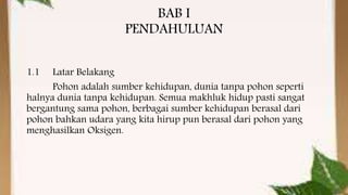 BAB I
PENDAHULUAN
1.1 Latar Belakang
Pohon adalah sumber kehidupan, dunia tanpa pohon seperti
halnya dunia tanpa kehidupan. Semua makhluk hidup pasti sangat
bergantung sama pohon, berbagai sumber kehidupan berasal dari
pohon bahkan udara yang kita hirup pun berasal dari pohon yang
menghasilkan Oksigen.
 