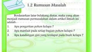 1.2 Rumusan Masalah
Berdasarkan latar belakang diatas, maka yang akan
menjadi rumusan permasalahan dalam artikel ilmiah ini
adalah :
1. Apa pengertian pohon kelapa ?
2. Apa manfaat pada setiap bagian pohon kelapa ?
3. Apa kandungan gizi yang terdapat pada buah kelapa ?
 