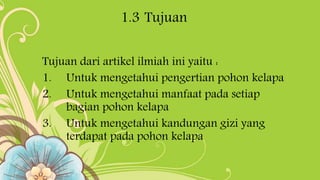 1.3 Tujuan
Tujuan dari artikel ilmiah ini yaitu :
1. Untuk mengetahui pengertian pohon kelapa
2. Untuk mengetahui manfaat pada setiap
bagian pohon kelapa
3. Untuk mengetahui kandungan gizi yang
terdapat pada pohon kelapa
 