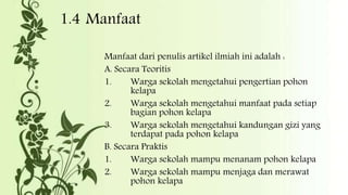 1.4 Manfaat
Manfaat dari penulis artikel ilmiah ini adalah :
A. Secara Teoritis
1. Warga sekolah mengetahui pengertian pohon
kelapa
2. Warga sekolah mengetahui manfaat pada setiap
bagian pohon kelapa
3. Warga sekolah mengetahui kandungan gizi yang
terdapat pada pohon kelapa
B. Secara Praktis
1. Warga sekolah mampu menanam pohon kelapa
2. Warga sekolah mampu menjaga dan merawat
pohon kelapa
 