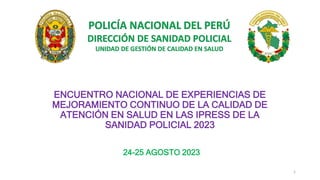 POLICÍA NACIONAL DEL PERÚ
DIRECCIÓN DE SANIDAD POLICIAL
UNIDAD DE GESTIÓN DE CALIDAD EN SALUD
ENCUENTRO NACIONAL DE EXPERIENCIAS DE
MEJORAMIENTO CONTINUO DE LA CALIDAD DE
ATENCIÓN EN SALUD EN LAS IPRESS DE LA
SANIDAD POLICIAL 2023
24-25 AGOSTO 2023
1
 