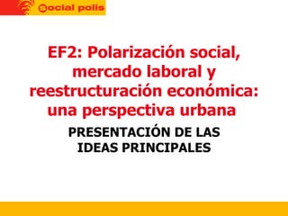 EF2: Polarización social, mercado laboral y reestructuración económica: una perspectiva urbana  PRESENTACIÓN DE LAS IDEAS PRINCIPALES 