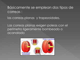 Básicamente se emplean dos tipos de
correas :
las correas planas y trapezoidales.
Las correas planas exigen poleas con el
perímetro ligeramente bombeado o
acanalado
 
