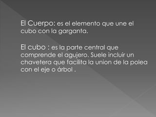 El Cuerpo: es el elemento que une el
cubo con la garganta.
El cubo : es la parte central que
comprende el agujero. Suele incluir un
chavetera que facilita la union de la polea
con el eje o árbol .
 