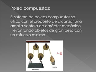 Polea compuestas:
El sistema de poleas compuestas se
utiliza con el propósito de alcanzar una
amplia ventaja de carácter mecánico
, levantando objetos de gran peso con
un esfuerzo mínimo.
 