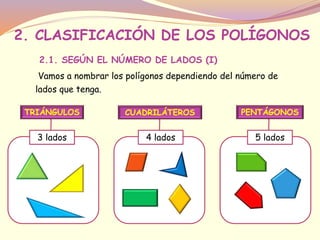 2. CLASIFICACIÓN DE LOS POLÍGONOS 
2.1. SEGÚN EL NÚMERO DE LADOS (I) 
Vamos a nombrar los polígonos dependiendo del número de 
lados que tenga. 
TRIÁNGULOS 
3 lados 
CUADRILÁTEROS 
4 lados 
PENTÁGONOS 
5 lados 
 